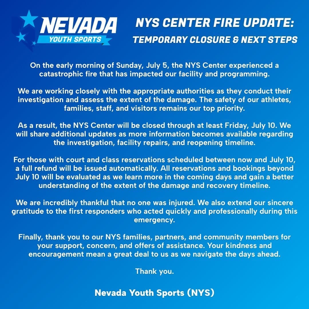 NYS Center Fire Update: Temporary Closure and Next Steps
On the early morning of Sunday, July 5, the NYS Center experienced a catastrophic fire that has impacted our facility and programming.
We are working closely with the appropriate authorities as they conduct their investigation and assess the extent of the damage. The safety of our athletes, families, staff, and visitors remains our top priority.
As a result, the NYS Center will be closed through at least Friday, July 10. We will share additional updates as more information becomes available regarding the investigation, facility repairs, and reopening timeline.
For those with court and class reservations scheduled between now and July 10, a full refund will be issued automatically. All reservations and bookings beyond July 10 will be evaluated as we learn more in the coming days and gain a better understanding of the extent of the damage and recovery timeline.
We are incredibly thankful that no one was injured. We also extend our sincere gratitude to the first responders who acted quickly and professionally during this emergency.
Finally, thank you to our NYS families, partners, and community members for your support, concern, and offers of assistance. Your kindness and encouragement mean a great deal to us as we navigate the days ahead.
Thank you.
Nevada Youth Sports (NYS)